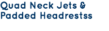 Quad Neck Jets & Padded Headrestss
