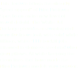 This feature brings the already “great appeal” of Mira Platinum Spas to an entire new level of visual delight. The White Jet Package provides a stunning and very illustrious look with solid white fittings, white *LED backlit jets trimmed in stainless steel and ultra gray pillows. All while keeping the clean lines that have made the Mira Platinum models very popular.